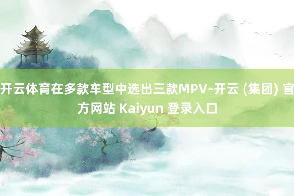 开云体育在多款车型中选出三款MPV-开云 (集团) 官方网站 Kaiyun 登录入口