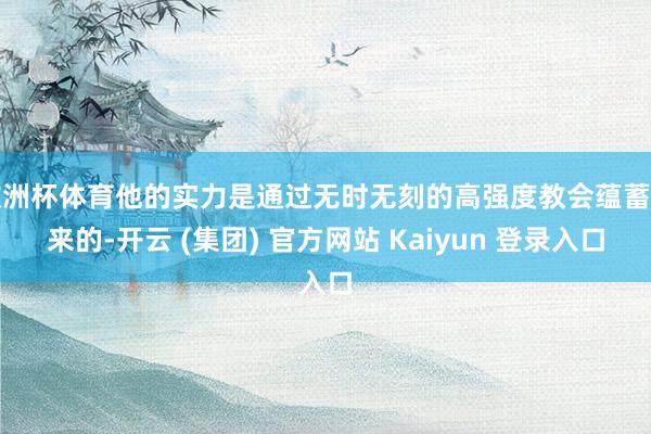 欧洲杯体育他的实力是通过无时无刻的高强度教会蕴蓄起来的-开云 (集团) 官方网站 Kaiyun 登录入口