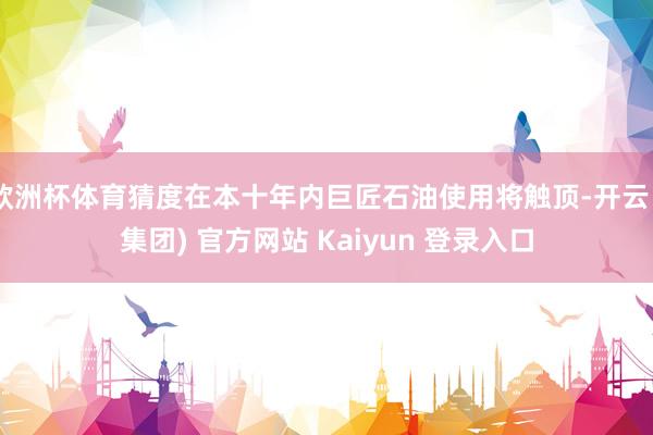 欧洲杯体育猜度在本十年内巨匠石油使用将触顶-开云 (集团) 官方网站 Kaiyun 登录入口
