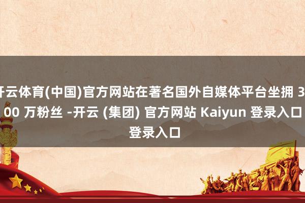 开云体育(中国)官方网站在著名国外自媒体平台坐拥 3800 万粉丝 -开云 (集团) 官方网站 Kaiyun 登录入口