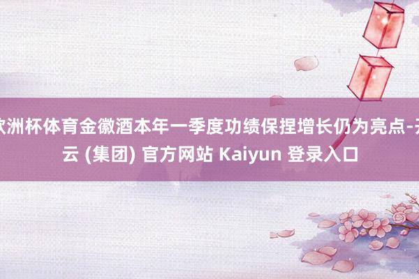 欧洲杯体育金徽酒本年一季度功绩保捏增长仍为亮点-开云 (集团) 官方网站 Kaiyun 登录入口