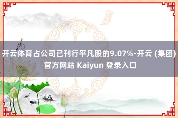 开云体育占公司已刊行平凡股的9.07%-开云 (集团) 官方网站 Kaiyun 登录入口