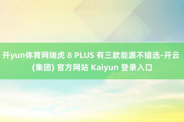 开yun体育网瑞虎 8 PLUS 有三款能源不错选-开云 (集团) 官方网站 Kaiyun 登录入口