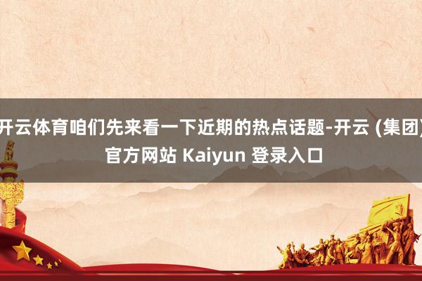 开云体育咱们先来看一下近期的热点话题-开云 (集团) 官方网站 Kaiyun 登录入口