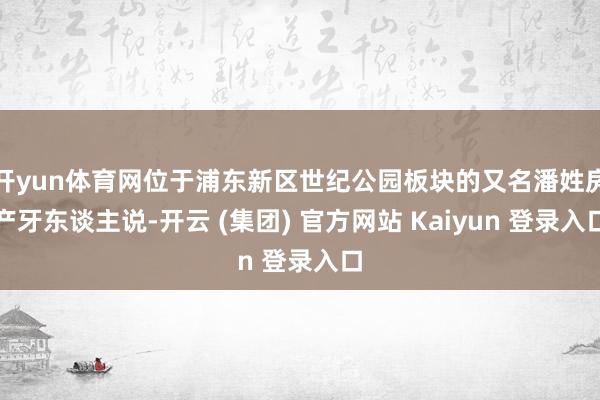 开yun体育网位于浦东新区世纪公园板块的又名潘姓房产牙东谈主说-开云 (集团) 官方网站 Kaiyun 登录入口