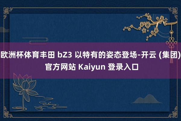 欧洲杯体育丰田 bZ3 以特有的姿态登场-开云 (集团) 官方网站 Kaiyun 登录入口