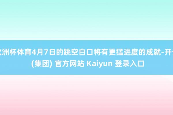 欧洲杯体育4月7日的跳空白口将有更猛进度的成就-开云 (集团) 官方网站 Kaiyun 登录入口
