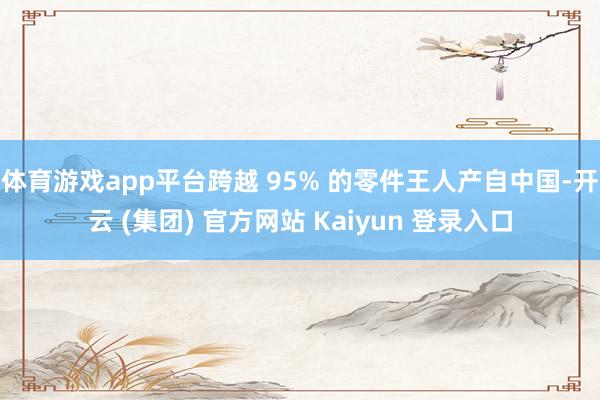 体育游戏app平台跨越 95% 的零件王人产自中国-开云 (集团) 官方网站 Kaiyun 登录入口