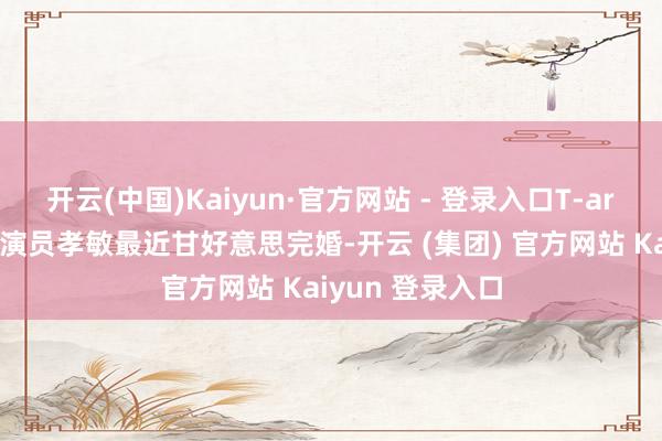 开云(中国)Kaiyun·官方网站 - 登录入口T-ara降生的歌手兼演员孝敏最近甘好意思完婚-开云 (集团) 官方网站 Kaiyun 登录入口