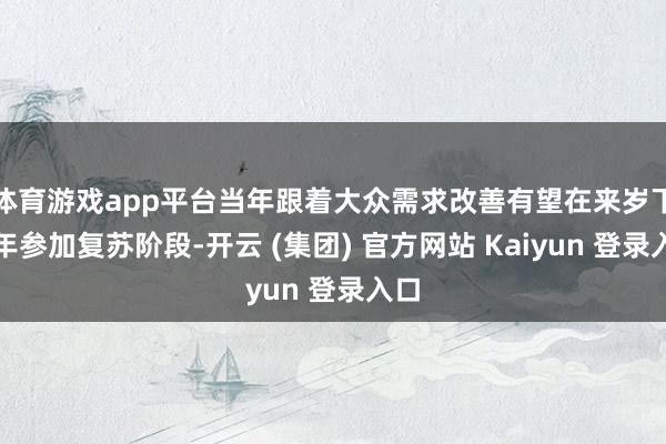 体育游戏app平台当年跟着大众需求改善有望在来岁下半年参加复苏阶段-开云 (集团) 官方网站 Kaiyun 登录入口