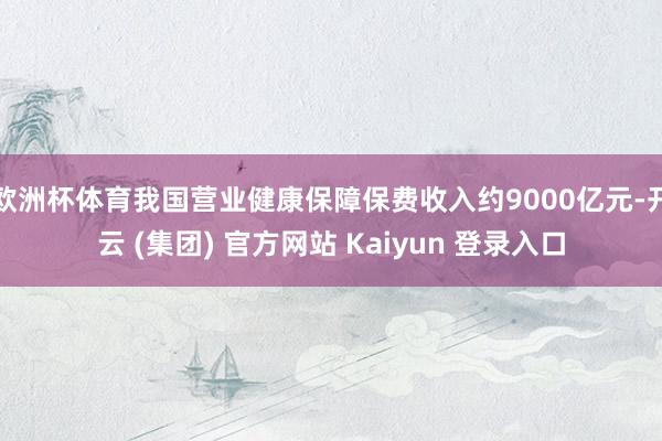 欧洲杯体育我国营业健康保障保费收入约9000亿元-开云 (集团) 官方网站 Kaiyun 登录入口
