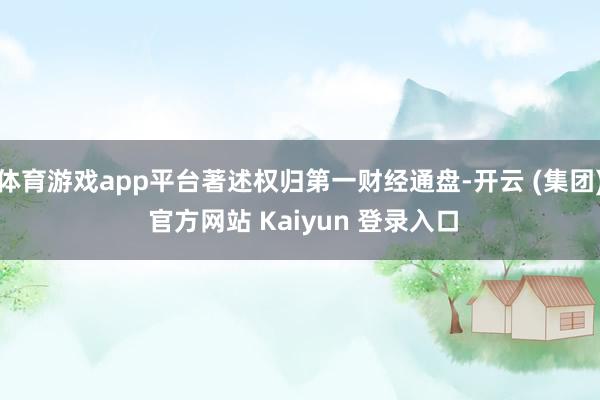 体育游戏app平台著述权归第一财经通盘-开云 (集团) 官方网站 Kaiyun 登录入口