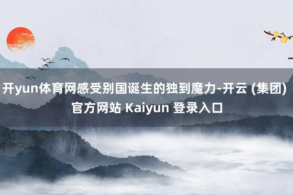 开yun体育网感受别国诞生的独到魔力-开云 (集团) 官方网站 Kaiyun 登录入口