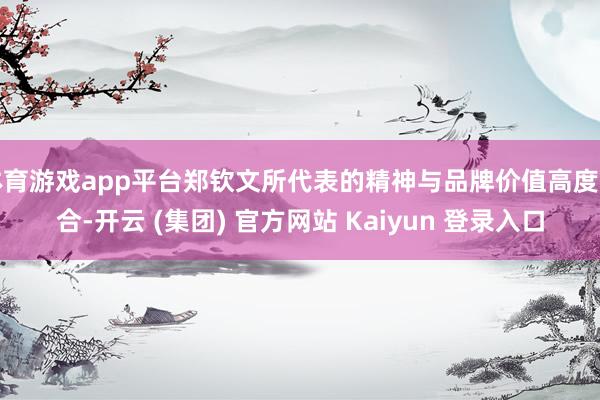 体育游戏app平台郑钦文所代表的精神与品牌价值高度契合-开云 (集团) 官方网站 Kaiyun 登录入口