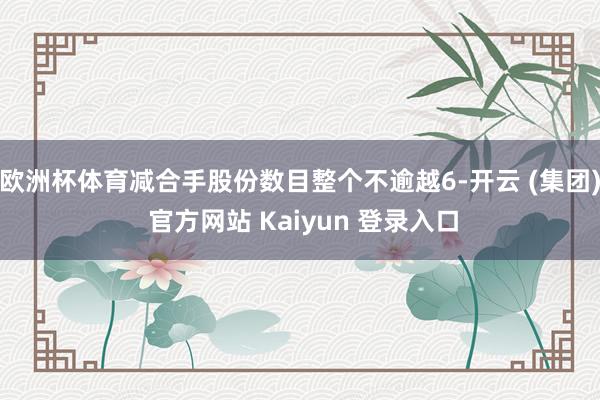欧洲杯体育减合手股份数目整个不逾越6-开云 (集团) 官方网站 Kaiyun 登录入口