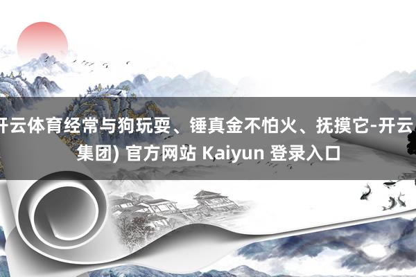 开云体育经常与狗玩耍、锤真金不怕火、抚摸它-开云 (集团) 官方网站 Kaiyun 登录入口