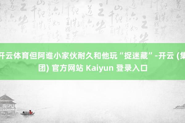 开云体育但阿谁小家伙耐久和他玩“捉迷藏”-开云 (集团) 官方网站 Kaiyun 登录入口