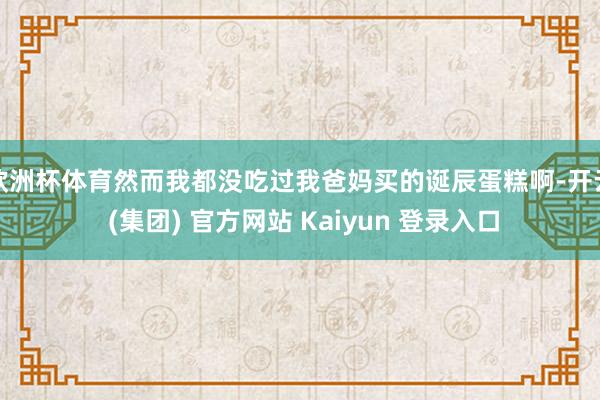 欧洲杯体育然而我都没吃过我爸妈买的诞辰蛋糕啊-开云 (集团) 官方网站 Kaiyun 登录入口