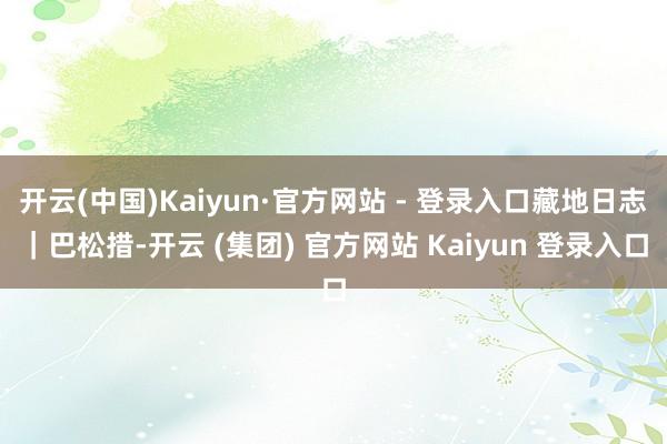 开云(中国)Kaiyun·官方网站 - 登录入口藏地日志|巴松措-开云 (集团) 官方网站 Kaiyun 登录入口
