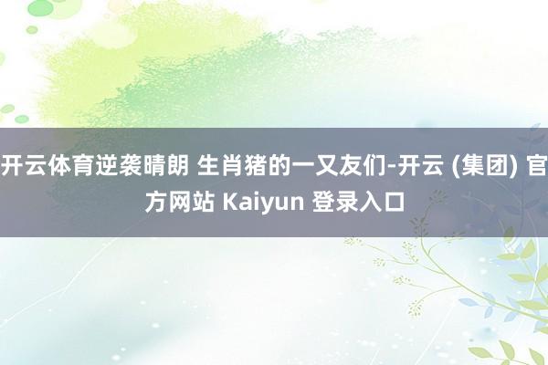 开云体育逆袭晴朗 生肖猪的一又友们-开云 (集团) 官方网站 Kaiyun 登录入口