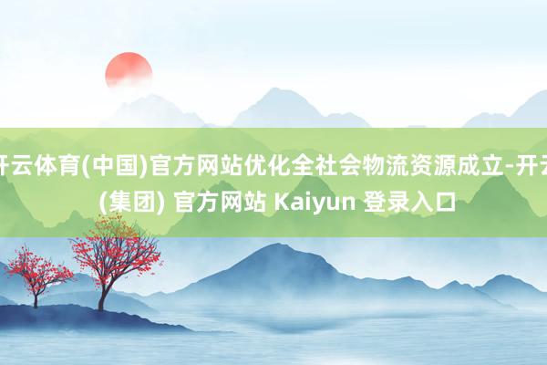 开云体育(中国)官方网站优化全社会物流资源成立-开云 (集团) 官方网站 Kaiyun 登录入口