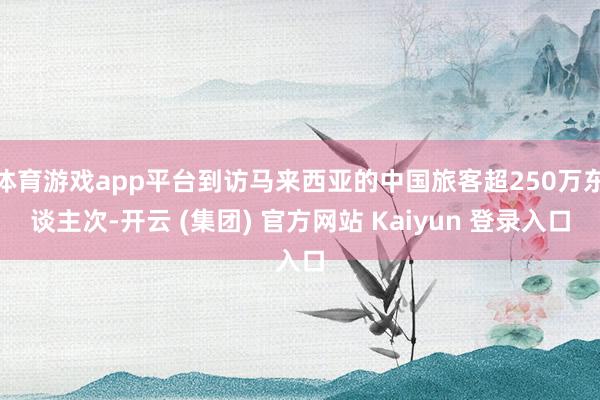 体育游戏app平台到访马来西亚的中国旅客超250万东谈主次-开云 (集团) 官方网站 Kaiyun 登录入口