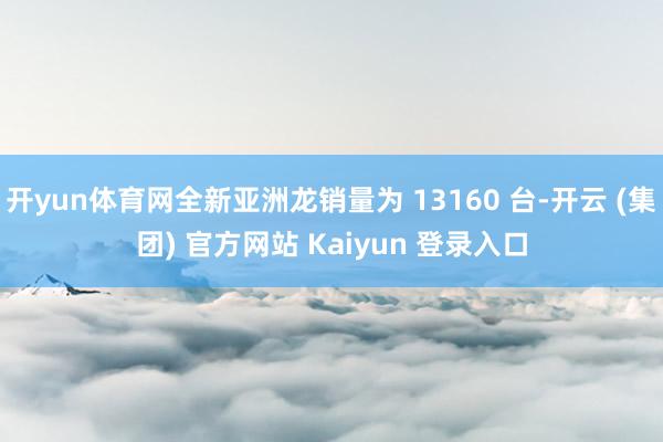 开yun体育网全新亚洲龙销量为 13160 台-开云 (集团) 官方网站 Kaiyun 登录入口