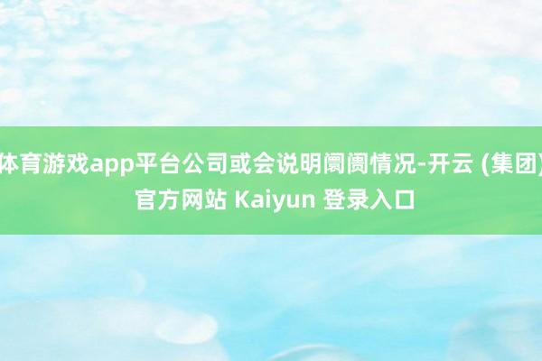 体育游戏app平台公司或会说明阛阓情况-开云 (集团) 官方网站 Kaiyun 登录入口