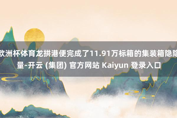 欧洲杯体育龙拱港便完成了11.91万标箱的集装箱隐隐量-开云 (集团) 官方网站 Kaiyun 登录入口