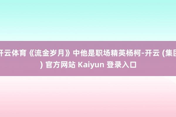 开云体育《流金岁月》中他是职场精英杨柯-开云 (集团) 官方网站 Kaiyun 登录入口
