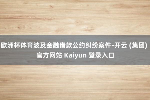 欧洲杯体育波及金融借款公约纠纷案件-开云 (集团) 官方网站 Kaiyun 登录入口