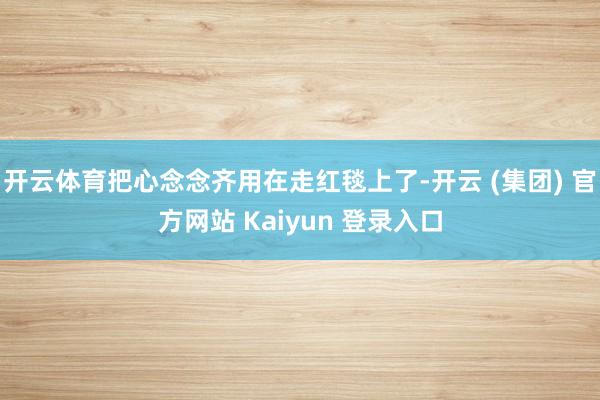 开云体育把心念念齐用在走红毯上了-开云 (集团) 官方网站 Kaiyun 登录入口