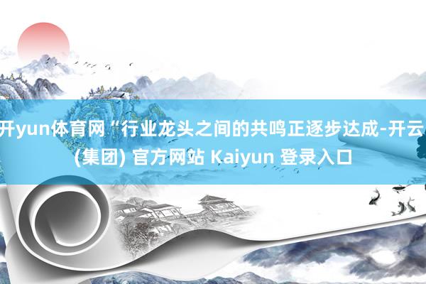 开yun体育网“行业龙头之间的共鸣正逐步达成-开云 (集团) 官方网站 Kaiyun 登录入口