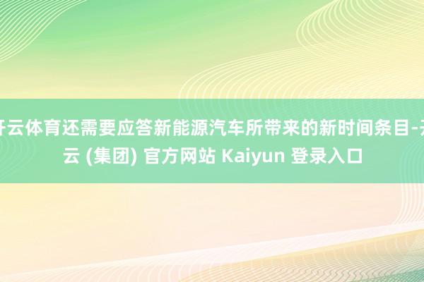 开云体育还需要应答新能源汽车所带来的新时间条目-开云 (集团) 官方网站 Kaiyun 登录入口