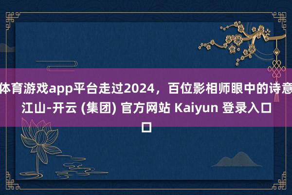 体育游戏app平台走过2024,百位影相师眼中的诗意江山-开云 (集团) 官方网站 Kaiyun 登录入口