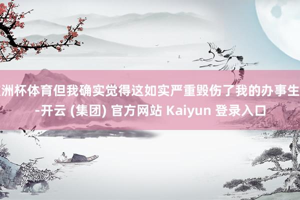 欧洲杯体育但我确实觉得这如实严重毁伤了我的办事生计-开云 (集团) 官方网站 Kaiyun 登录入口