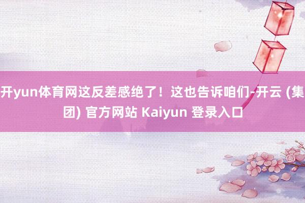 开yun体育网这反差感绝了！这也告诉咱们-开云 (集团) 官方网站 Kaiyun 登录入口