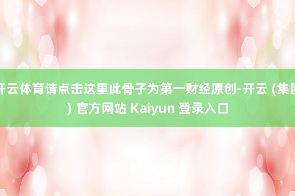 开云体育请点击这里此骨子为第一财经原创-开云 (集团) 官方网站 Kaiyun 登录入口
