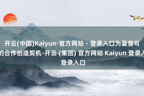 开云(中国)Kaiyun·官方网站 - 登录入口为曩昔可能的合作创造契机-开云 (集团) 官方网站 Kaiyun 登录入口