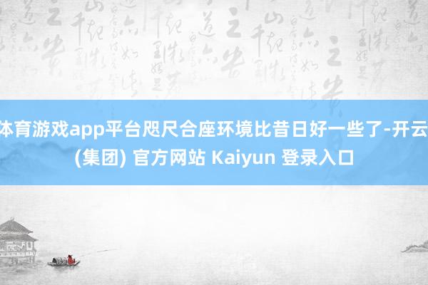 体育游戏app平台咫尺合座环境比昔日好一些了-开云 (集团) 官方网站 Kaiyun 登录入口