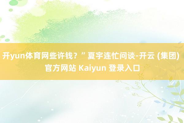 开yun体育网些许钱？”夏宇连忙问谈-开云 (集团) 官方网站 Kaiyun 登录入口