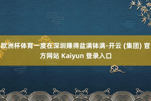 欧洲杯体育一度在深圳赚得盆满钵满-开云 (集团) 官方网站 Kaiyun 登录入口