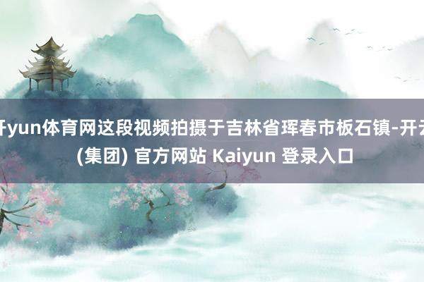 开yun体育网这段视频拍摄于吉林省珲春市板石镇-开云 (集团) 官方网站 Kaiyun 登录入口