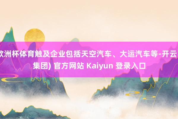 欧洲杯体育触及企业包括天空汽车、大运汽车等-开云 (集团) 官方网站 Kaiyun 登录入口