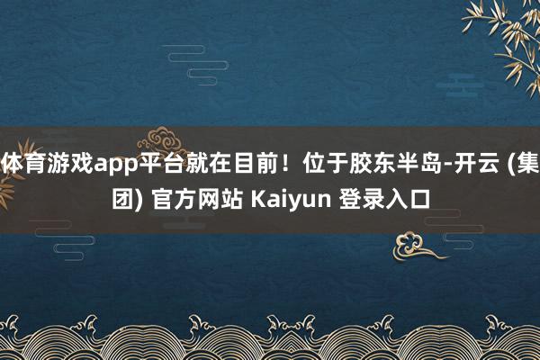 体育游戏app平台就在目前!位于胶东半岛-开云 (集团) 官方网站 Kaiyun 登录入口