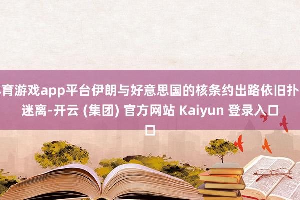 体育游戏app平台伊朗与好意思国的核条约出路依旧扑朔迷离-开云 (集团) 官方网站 Kaiyun 登录入口