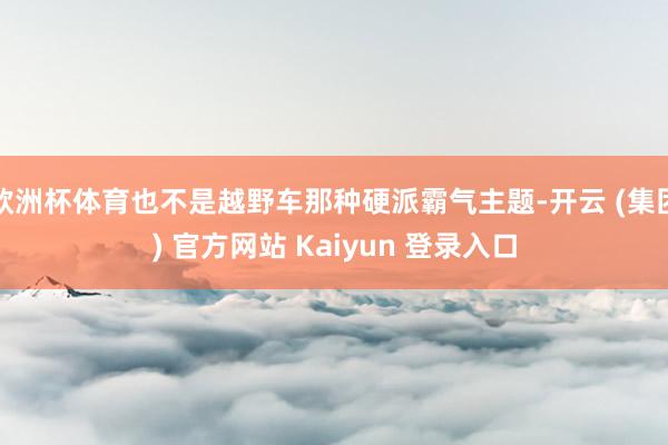 欧洲杯体育也不是越野车那种硬派霸气主题-开云 (集团) 官方网站 Kaiyun 登录入口