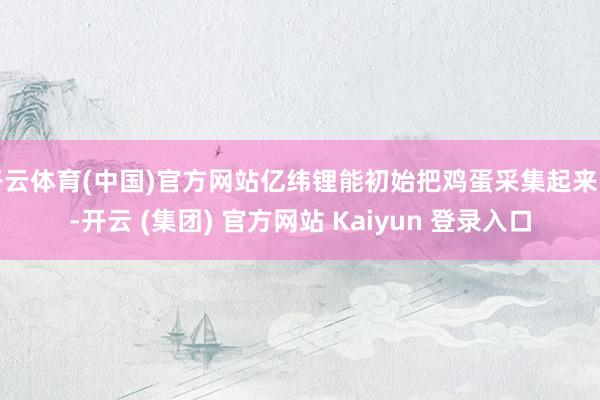 开云体育(中国)官方网站亿纬锂能初始把鸡蛋采集起来了-开云 (集团) 官方网站 Kaiyun 登录入口