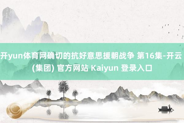 开yun体育网确切的抗好意思援朝战争 第16集-开云 (集团) 官方网站 Kaiyun 登录入口