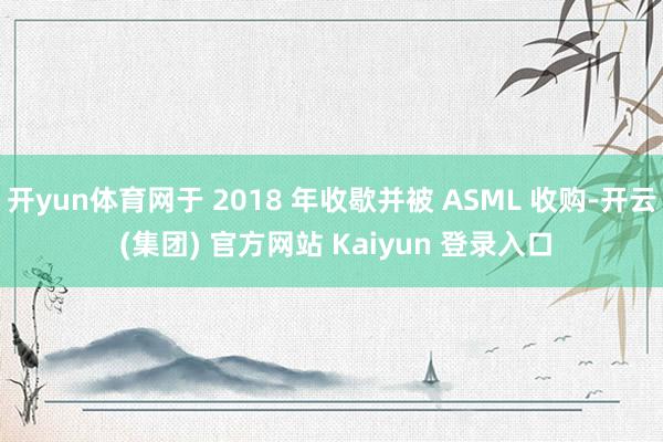 开yun体育网于 2018 年收歇并被 ASML 收购-开云 (集团) 官方网站 Kaiyun 登录入口